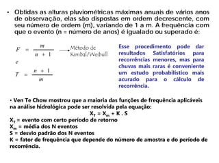 • Obtidas as alturas pluviométricas máximas anuais de vários anos
de observação, elas são dispostas em ordem decrescente, com
seu número de ordem (m), variando de 1 a m. A frequência com
que o evento (n = número de anos) é igualado ou superado é:
m
n
T
e
n
m
F
1
1
+
=
+
= Método de
Kimbal/Weibull
Esse procedimento pode dar
resultados Satisfatórios para
recorrências menores, mas para
chuvas mais raras é conveniente
um estudo probabilístico mais
acurado para o cálculo de
recorrência.
• Ven Te Chow mostrou que a maioria das funções de frequência aplicáveis
na análise hidrológica pode ser resolvida pela equação:
XT = Xm + K . S
XT = evento com certo período de retorno
Xm = média dos N eventos
S = desvio padrão dos N eventos
K = fator de frequência que depende do número de amostra e do período de
recorrência.
 