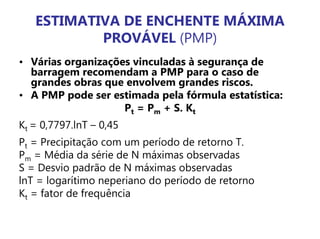 ESTIMATIVA DE ENCHENTE MÁXIMA
PROVÁVEL (PMP)
• Várias organizações vinculadas à segurança de
barragem recomendam a PMP para o caso de
grandes obras que envolvem grandes riscos.
• A PMP pode ser estimada pela fórmula estatística:
Pt = Pm + S. Kt
Kt = 0,7797.lnT – 0,45
Pt = Precipitação com um período de retorno T.
Pm = Média da série de N máximas observadas
S = Desvio padrão de N máximas observadas
lnT = logarítimo neperiano do período de retorno
Kt = fator de frequência
 