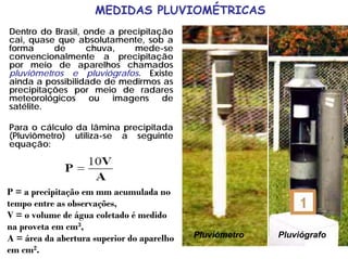 Dentro do Brasil, onde a precipitação
cai, quase que absolutamente, sob a
forma de chuva, mede-se
convencionalmente a precipitação
por meio de aparelhos chamados
pluviômetros e pluviógrafos. Existe
ainda a possibilidade de medirmos as
precipitações por meio de radares
meteorológicos ou imagens de
satélite.
Para o cálculo da lâmina precipitada
(Pluviômetro) utiliza-se a seguinte
equação:
Pluviômetro Pluviógrafo
P = a precipitação em mm acumulada no
tempo entre as observações,
V = o volume de água coletado é medido
na proveta em cm3,
A = área da abertura superior do aparelho
em cm2.
MEDIDAS PLUVIOMÉTRICAS
 