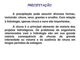 PRECIPITAÇÃO
A precipitação pode assumir diversas formas,
incluindo: chuva, neve, granizo e orvalho. Com relação
à hidrologia, apenas chuva e neve são importantes.
A chuva é o principal elemento da maioria dos
projetos hidrológicos. Os problemas de engenharia
relacionados com a hidrologia são em sua grande
maioria consequência de chuvas de grande
intensidade ou volume e da ausência de chuva em
longos períodos de estiagem.
 