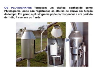 Os pluviógrafos fornecem um gráfico, conhecido como
Pluviograma, onde são registradas as alturas de chuva em função
do tempo. Em geral, o pluviograma pode corresponder a um período
de 1 dia, 1 semana ou 1 mês.
 