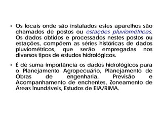 • Os locais onde são instalados estes aparelhos são
chamados de postos ou estações pluviométricas.
Os dados obtidos e processados nestes postos ou
estações, compõem as séries históricas de dados
pluviométricos, que serão empregadas nos
diversos tipos de estudos hidrológicos.
• É de suma importância os dados hidrológicos para
o Planejamento Agropecuário, Planejamento de
Obras de engenharia, Previsão e
Acompanhamento de enchentes, Zoneamento de
Áreas Inundáveis, Estudos de EIA/RIMA.
 