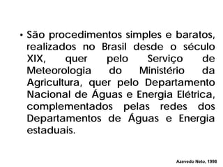 • São procedimentos simples e baratos,
realizados no Brasil desde o século
XIX, quer pelo Serviço de
Meteorologia do Ministério da
Agricultura, quer pelo Departamento
Nacional de Águas e Energia Elétrica,
complementados pelas redes dos
Departamentos de Águas e Energia
estaduais.
Azevedo Neto, 1998
 