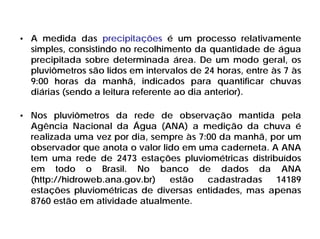 • A medida das precipitações é um processo relativamente
simples, consistindo no recolhimento da quantidade de água
precipitada sobre determinada área. De um modo geral, os
pluviômetros são lidos em intervalos de 24 horas, entre às 7 às
9:00 horas da manhã, indicados para quantificar chuvas
diárias (sendo a leitura referente ao dia anterior).
• Nos pluviômetros da rede de observação mantida pela
Agência Nacional da Água (ANA) a medição da chuva é
realizada uma vez por dia, sempre às 7:00 da manhã, por um
observador que anota o valor lido em uma caderneta. A ANA
tem uma rede de 2473 estações pluviométricas distribuídos
em todo o Brasil. No banco de dados da ANA
(http://hidroweb.ana.gov.br) estão cadastradas 14189
estações pluviométricas de diversas entidades, mas apenas
8760 estão em atividade atualmente.
 