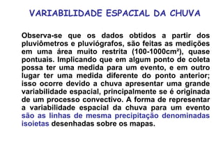 VARIABILIDADE ESPACIAL DA CHUVA
Observa-se que os dados obtidos a partir dos
pluviômetros e pluviógrafos, são feitas as medições
em uma área muito restrita (100-1000cm²), quase
pontuais. Implicando que em algum ponto de coleta
possa ter uma medida para um evento, e em outro
lugar ter uma medida diferente do ponto anterior;
isso ocorre devido a chuva apresentar uma grande
variabilidade espacial, principalmente se é originada
de um processo convectivo. A forma de representar
a variabilidade espacial da chuva para um evento
são as linhas de mesma precipitação denominadas
isoietas desenhadas sobre os mapas.
 