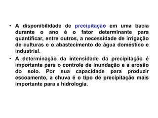 • A disponibilidade de precipitação em uma bacia
durante o ano é o fator determinante para
quantificar, entre outros, a necessidade de irrigação
de culturas e o abastecimento de água doméstico e
industrial.
• A determinação da intensidade da precipitação é
importante para o controle de inundação e a erosão
do solo. Por sua capacidade para produzir
escoamento, a chuva é o tipo de precipitação mais
importante para a hidrologia.
 