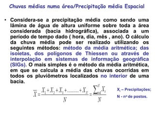 Chuvas médias numa área/Precipitação média Espacial
• Considera-se a precipitação média como sendo uma
lâmina de água de altura uniforme sobre toda a área
considerada (bacia hidrográfica), associada a um
período de tempo dado ( hora, dia, mês , ano). O cálculo
da chuva média pode ser realizado utilizando os
seguintes métodos: método da média aritmética; das
isoietas, dos polígonos de Thiessen ou através de
interpolação em sistemas de informação geográfica
(SIGs). O mais simples é o método da média aritmética,
em que se calcula a média das chuvas ocorridas em
todos os pluviômetros localizados no interior de uma
bacia.
Xi – Precipitações;
N - no de postos.
 