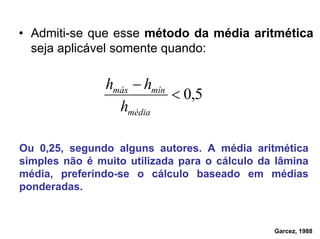 • Admiti-se que esse método da média aritmética
seja aplicável somente quando:
5,0<
−
média
mínmáx
h
hh
Ou 0,25, segundo alguns autores. A média aritmética
simples não é muito utilizada para o cálculo da lâmina
média, preferindo-se o cálculo baseado em médias
ponderadas.
Garcez, 1988
 