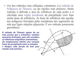• Um dos métodos mais utilizados, entretanto, é o método de
Polígonos de Thiessen, ou do vizinho mais próximo. Neste
método é definida a área de influência de cada posto e é
calculada uma média ponderada da precipitação com base
nestas áreas de influência. As áreas de influência são aquelas
dos polígonos formados pelas mediatrizes dos segmentos de
reta que ligam estações adjacentes. É um método puramente
geométrico.
O método de Thiessen apesar de ser
mais preciso que o aritmético, também
apresenta limitações, pois não considera
as influências orográficas (montanhas);
ele simplesmente admite uma variação
linear da precipitação entre as estações
e designa cada porção da área para
estação mais próxima.
 
