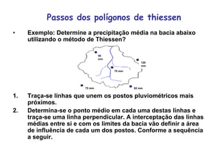 Passos dos polígonos de thiessen
• Exemplo: Determine a precipitação média na bacia abaixo
utilizando o método de Thiessen?
1. Traça-se linhas que unem os postos pluviométricos mais
próximos.
2. Determina-se o ponto médio em cada uma destas linhas e
traça-se uma linha perpendicular. A interceptação das linhas
médias entre si e com os limites da bacia vão definir a área
de influência de cada um dos postos. Conforme a sequência
a seguir.
120
mm
82 mm75 mm
70 mm
50
mm
 
