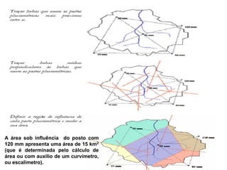 A área sob influência do posto com
120 mm apresenta uma área de 15 km2
(que é determinada pelo cálculo de
área ou com auxilio de um curvímetro,
ou escalímetro).
 