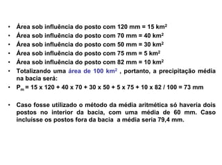 • Área sob influência do posto com 120 mm = 15 km2
• Área sob influência do posto com 70 mm = 40 km2
• Área sob influência do posto com 50 mm = 30 km2
• Área sob influência do posto com 75 mm = 5 km2
• Área sob influência do posto com 82 mm = 10 km2
• Totalizando uma área de 100 km2 , portanto, a precipitação média
na bacia será:
• Pm = 15 x 120 + 40 x 70 + 30 x 50 + 5 x 75 + 10 x 82 / 100 = 73 mm
• Caso fosse utilizado o método da média aritmética só haveria dois
postos no interior da bacia, com uma média de 60 mm. Caso
incluísse os postos fora da bacia a média seria 79,4 mm.
 