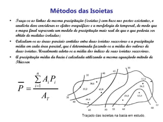 Métodos das Isoietas
• Traça-se as linhas de mesma precipitação (isoietas) com base nos postos existentes, o
analista deve considerar os efeitos orográficos e a morfologia do temporal, de modo que
o mapa final represente um modelo de precipitação mais real do que o que poderia ser
obtido de medidas isoladas;
• Calculam-se as áreas parciais contidas entre duas isoietas sucessivas e a precipitação
média em cada área parcial, que é determinada fazendo-se a média dos valores de
duas isoietas. Usualmente adota-se a média dos índices de suas isoietas sucessivas.
• A precipitação média da bacia é calculada utilizando a mesma equaçãodo método de
Thiessen
T
n
i
ii
A
PA
P
∑
= =1
 