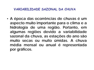 VARIABILIDADE SAZONAL DA CHUVA
• A época das ocorrências de chuvas é um
aspecto muito importante para o clima e a
hidrologia de uma região. Portanto, em
algumas regiões devido a variabilidade
sazonal da chuva, as estações do ano são
muito secas ou muito úmidas. A chuva
média mensal ou anual é representada
por gráficos.
 