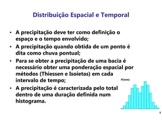 Distribuição Espacial e Temporal
• A precipitação deve ter como definição o
espaço e o tempo envolvido;
• A precipitação quando obtida de um ponto é
dita como chuva pontual;
• Para se obter a precipitação de uma bacia é
necessário obter uma ponderação espacial por
métodos (Thiessen e Isoietas) em cada
intervalo de tempo;
• A precipitação é caracterizada pelo total
dentro de uma duração definida num
histograma.
P(mm)
T
 