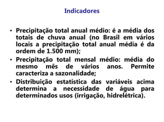 Indicadores
• Precipitação total anual médio: é a média dos
totais de chuva anual (no Brasil em vários
locais a precipitação total anual média é da
ordem de 1.500 mm);
• Precipitação total mensal médio: média do
mesmo mês de vários anos. Permite
caracteriza a sazonalidade;
• Distribuição estatística das variáveis acima
determina a necessidade de água para
determinados usos (irrigação, hidrelétrica).
 