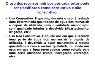 O uso dos recursos hídricos por cada setor pode
ser classificado como consuntivo e não
consuntivo.
• Uso Consuntivo. É quando, durante o uso, é retirada
uma determinada quantidade de água dos manaciais
e depois de utilizada, uma quantidade menor e/ou
com qualidade inferior é devolvida (Abastecimento,
irrigação, etc);
• Uso Não Consuntivo. É aquele uso em que é retirada
uma parte de água dos mananciais e depois de
utilizada, é devolvida a esses mananciais a mesma
quantidade e com a mesma qualidade, ou ainda nos
usos em que a água serve apenas como veículo para
uma certa atividade (Pesca, navegação, recreação,
etc).
 
