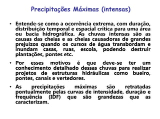 Precipitações Máximas (intensas)
• Entende-se como a ocorrência extrema, com duração,
distribuição temporal e espacial crítica para uma área
ou bacia hidrográfica. As chuvas intensas são as
causas das cheias e as cheias causadoras de grandes
prejuízos quando os cursos de água transbordam e
inundam casas, ruas, escola, podendo destruir
plantações, pontes etc.
• Por esses motivos é que deve-se ter um
conhecimento detalhado dessas chuvas para realizar
projetos de estruturas hidráulicas como bueiro,
pontes, canais e vertedores.
• As precipitações máximas são retratadas
pontualmente pelas curvas de intensidade, duração e
frequência (IDF) que são grandezas que as
caracterizam.
 