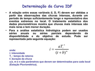 Determinação da Curva IDF
• A relação entre essas variáveis (I, D, F) devem ser obtidas a
partir das observações das chuvas intensas, durante um
período de tempo suficientemente longo e representativo dos
eventos extremos no local. O tratamento estatístico dos
dados pluviométricos mostra que chuvas mais intensas são
mais raras e tem menor duração.
• Para a análise estatística hidrológica podem ser usados
séries anuais ou séries parciais dependendo da
disponibilidade e do objetivo de estudo. Pode ser
representada pela seguinte equação:
m
n
r
bt
aT
i
)( +
=onde:
i: intensidade
Tr : tempo de retorno
t: duração da chuva
a,b, m e n são parâmetros que devem ser determinados para cada local
(Estação Pluviométrica).
 
