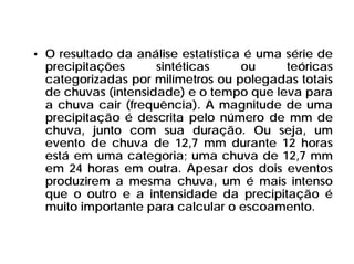 • O resultado da análise estatística é uma série de
precipitações sintéticas ou teóricas
categorizadas por milímetros ou polegadas totais
de chuvas (intensidade) e o tempo que leva para
a chuva cair (frequência). A magnitude de uma
precipitação é descrita pelo número de mm de
chuva, junto com sua duração. Ou seja, um
evento de chuva de 12,7 mm durante 12 horas
está em uma categoria; uma chuva de 12,7 mm
em 24 horas em outra. Apesar dos dois eventos
produzirem a mesma chuva, um é mais intenso
que o outro e a intensidade da precipitação é
muito importante para calcular o escoamento.
 