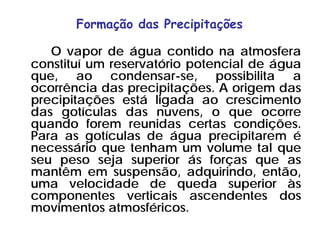 Formação das Precipitações
O vapor de água contido na atmosfera
constituí um reservatório potencial de água
que, ao condensar-se, possibilita a
ocorrência das precipitações. A origem das
precipitações está ligada ao crescimento
das gotículas das nuvens, o que ocorre
quando forem reunidas certas condições.
Para as gotículas de água precipitarem é
necessário que tenham um volume tal que
seu peso seja superior ás forças que as
mantêm em suspensão, adquirindo, então,
uma velocidade de queda superior às
componentes verticais ascendentes dos
movimentos atmosféricos.
 