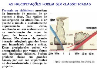 AS PRECIPITAÇÕES PODEM SER CLASSIFICADAS
Frontais ou ciclônicas- provêem
da interação de massas de ar
quentes e frias. Nas regiões de
convergência na atmosfera, o ar
quente e úmido é violentamente
impulsionado para cima,
resultando no seu resfriamento e
na condensação do vapor de
água, de forma a produzir
chuvas. São chuvas de grande
duração, atingindo grandes áreas
com intensidade baixa a média.
Essas precipitações podem vir
acompanhadas por ventos fortes
com circulação ciclônica. Podem
produzir cheias em grandes
bacias, por isso são importantes
no desenvolvimento e manejo de
projetos.
 
