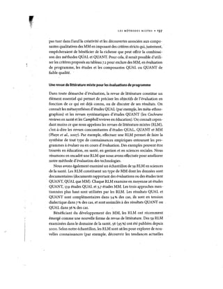 LES METHODES MIXTES • 137 
pas tuer dans l'reufla creativite et les decouvertes associees aux composantes qualitatives des MM en imposant des criteres stricts qui, justeinent, empecheraient de be~eficier de la richesse que peut offrir lacombinaison des methodes QUAL et QUANT. Pour cela, il serait possible d'utiliser les criteres proposes au tableau 7.2 pour exclure des MM, en evaluation de programme, les etudes. et les composantes QUAL ou QUANT de faible qualite. . 
Une revue de Iitterature mixte pour lesevaluations de programme 
Dans toute demarche d'evaluation, la revue de litterature constitue un element essentiel qui pennet de preciser les objectifs de l'evaluation en fonction de ce qui est deja connu, ou de discuter de ses resultats. On connait les metasyntheses d'etudes QUAL (par exemp~e, les meta-ethnographies) et les revues systematiques d'etudes QUANT (les Cochrane reviews en sante et les Campbeltreviews en education).·O~connait cependant moins ce que Iiousappelons les revues de liW~rature mixtes (RLM), c'est-a-dire les revues concomitantes d'etudes QUAL, QUANT et MM (Pluyeet al., 2007). Par exemple, effectuer une RLM permet defaire la synthese de tout type de connaissances empiriques entourant les programmes a evaluer ou en cours d'evaluation. Des exemples peuvent etre trouves en education, en sante; en gestiori et en sciences sociales. Nous resumons en encadre une RLM que nous avons eff~ctuee pour ameIiorer notre methode d'evaluation des technologies. 
NOllS avons egalement examine un echantillon de 59 RLM en sciences de la sante. Les RLM constituent un type de MM dont les donnees sont documentaires (documents rapportant des evaluations ou des etudes tant QUANT, QUAL que MM). Chaque RLM examine en moyenne 26 etudes QUANT, 17,9 etudes QUALet 3,7 etudes MM. Les trois approches mentionnees plus haut sont utilisees par les RLM. Les resultats QUAL et QUANT sont complementaires dans 54 % des cas, ils sont en tension dialectique dans 7% des cas, et sont assimiles a des resultats QUANT ou QUAL dans 36 % des cas.' 
Beneficiant du developpement des MM, les RLM ont recemment emerge comme une nouvelle forme de revue de litterature. Des 59 RLM examinees dans Ie domaine de la sante, 56 (95 %) ont ete publiees depuis 2000. Selon notre echantillon, les RLM sont utiles pour explorer de nouvelles connaissances (par exemple, decouvrir les tendances actuelles  