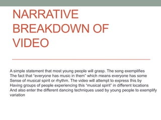 NARRATIVE
 BREAKDOWN OF
 VIDEO

A simple statement that most young people will grasp. The song exemplifies
The fact that “everyone has music in them” which means everyone has some
Sense of musical spirit or rhythm. The video will attempt to express this by
Having groups of people experiencing this “musical spirit” in different locations
And also enter the different dancing techniques used by young people to exemplify
variation
 