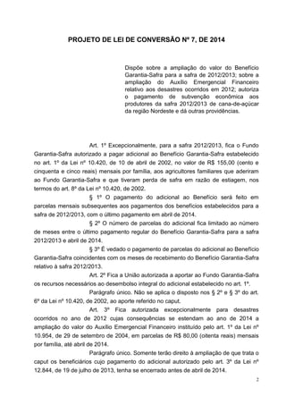 2
PROJETO DE LEI DE CONVERSÃO Nº 7, DE 2014
Dispõe sobre a ampliação do valor do Benefício
Garantia-Safra para a safra de 2012/2013; sobre a
ampliação do Auxílio Emergencial Financeiro
relativo aos desastres ocorridos em 2012; autoriza
o pagamento de subvenção econômica aos
produtores da safra 2012/2013 de cana-de-açúcar
da região Nordeste e dá outras providências.
Art. 1º Excepcionalmente, para a safra 2012/2013, fica o Fundo
Garantia-Safra autorizado a pagar adicional ao Benefício Garantia-Safra estabelecido
no art. 1º da Lei nº 10.420, de 10 de abril de 2002, no valor de R$ 155,00 (cento e
cinquenta e cinco reais) mensais por família, aos agricultores familiares que aderiram
ao Fundo Garantia-Safra e que tiveram perda de safra em razão de estiagem, nos
termos do art. 8º da Lei nº 10.420, de 2002.
§ 1º O pagamento do adicional ao Benefício será feito em
parcelas mensais subsequentes aos pagamentos dos benefícios estabelecidos para a
safra de 2012/2013, com o último pagamento em abril de 2014.
§ 2º O número de parcelas do adicional fica limitado ao número
de meses entre o último pagamento regular do Benefício Garantia-Safra para a safra
2012/2013 e abril de 2014.
§ 3º É vedado o pagamento de parcelas do adicional ao Benefício
Garantia-Safra coincidentes com os meses de recebimento do Benefício Garantia-Safra
relativo à safra 2012/2013.
Art. 2º Fica a União autorizada a aportar ao Fundo Garantia-Safra
os recursos necessários ao desembolso integral do adicional estabelecido no art. 1º.
Parágrafo único. Não se aplica o disposto nos § 2º e § 3º do art.
6º da Lei nº 10.420, de 2002, ao aporte referido no caput.
Art. 3º Fica autorizada excepcionalmente para desastres
ocorridos no ano de 2012 cujas consequências se estendam ao ano de 2014 a
ampliação do valor do Auxílio Emergencial Financeiro instituído pelo art. 1º da Lei nº
10.954, de 29 de setembro de 2004, em parcelas de R$ 80,00 (oitenta reais) mensais
por família, até abril de 2014.
Parágrafo único. Somente terão direito à ampliação de que trata o
caput os beneficiários cujo pagamento do adicional autorizado pelo art. 3º da Lei nº
12.844, de 19 de julho de 2013, tenha se encerrado antes de abril de 2014.
 
