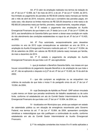 3
Art. 4º O valor da ampliação realizada nos termos da redação do
art. 4º da Lei nº 12.806, de 7 de maio de 2013, e do art. 3º da Lei nº 12.844, de 2013,
fica limitado ao pagamento de parcelas de R$ 80,00 (oitenta reais) mensais por família
até o mês de abril de 2014, inclusive, ainda que o somatório das parcelas pagas, em
cada caso, não alcance os limites máximos de R$ 320,00 (trezentos e vinte reais) e de
R$ 800,00 (oitocentos reais) por família, previstos, respectivamente, naqueles artigos.
Art. 5º É vedado o pagamento das ampliações do Auxílio
Emergencial Financeiro de que tratam o art. 3º desta Lei e o art. 3º da Lei nº 12.844, de
2013, aos beneficiários do Garantia-Safra que vierem a deixar essa condição em razão
do não atendimento das condições estabelecidas no caput do art. 8º da Lei nº 10.420,
de 2002.
Art. 6º Fica autorizada, excepcionalmente para desastres
ocorridos no ano de 2012 cujas consequências se estendam ao ano de 2014, a
ampliação do Auxílio Emergencial Financeiro instituído pelo art. 1º da Lei nº 10.954, de
29 de setembro de 2004, em valores de R$ 80,00 (oitenta reais) mensais por família,
de maio a dezembro de 2014.
Art. 7º É vedado o pagamento da ampliação do Auxílio
Emergencial Financeiro de que trata o art. 6º, aos agricultores:
I - que já recebam o Benefício Garantia-Safra, nos meses em que
houver concomitância do pagamento daquele Benefício e da ampliação de que trata o
art. 6º, não se aplicando o disposto no § 2º do art. 8º da Lei nº 10.420, de 10 de abril de
2002;
II - que não cumpram as exigências ou se enquadrem nos
critérios de exclusão de que trata o inciso V do parágrafo único do art. 2º da Lei nº
10.954, de 2004;
III - cuja Declaração de Aptidão ao Pronaf - DAP estiver vinculada
a pelo menos um titular que perceba rendimento de trabalho assalariado ou de outra
fonte, conforme rol estabelecido em ato do Comitê Gestor Interministerial do Auxílio
Emergencial Financeiro de que trata o art. 2º da Lei nº 10.954, de 2004; ou
IV - localizados em Municípios que, ainda que estejam em estado
de calamidade pública ou em situação de emergência reconhecido pelo Governo
Federal, nos termos do art. 1º da Lei nº 10.954, de 2004, apresentem condições
climáticas e meteorológicas que não justifiquem a continuidade do auxílio, conforme
estabelecido em ato do Comitê Gestor Interministerial do Auxílio Emergencial
Financeiro.
§ 1º As vedações constantes dos incisos III e IV serão aplicadas a
 