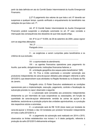 4
partir da data definida em ato do Comitê Gestor Interministerial do Auxílio Emergencial
Financeiro.
§ 2º O pagamento dos valores de que trata o art. 6º deverão ser
suspensos a qualquer tempo, quando verificado o enquadramento do beneficiário nas
vedações de que trata o art. 7º.
Art. 8º O Comitê Gestor Interministerial do Auxílio Emergencial
Financeiro poderá suspender a ampliação autorizada no art. 6º caso constate a
interrupção das consequências dos desastres de que trata aquele artigo.
Art. 9º A Lei nº 10.954, de 29 de setembro de 2004, passa vigorar
com as seguintes alterações:
“Art. 2º ................................................................................
Parágrafo único. .................................................................
.............................................................................................
V - as exigências a serem cumpridas pelos beneficiários e os
critérios de sua exclusão;
.............................................................................................
VII - a oportunidade do atendimento;
VIII - os agentes financeiros operadores para pagamento do
Auxílio, que serão, obrigatoriamente, instituições financeiras federais; e
IX - a limitação geográfica dos saques pelos beneficiários” (NR)
Art. 10. Fica a União autorizada a conceder subvenção aos
produtores independentes de cana-de-açúcar afetados pela estiagem referente à safra
2012/2013, que desenvolvem suas atividades na Região Nordeste ou no Estado do Rio
de Janeiro.
Parágrafo único. O Poder Executivo estabelecerá as condições
operacionais para a implementação, execução, pagamento, controle e fiscalização da
subvenção prevista no caput, observado o seguinte:
I - a subvenção será concedida aos produtores independentes
diretamente ou por intermédio de suas cooperativas ou associações, em função da
quantidade de cana-de-açúcar efetivamente vendida às usinas de açúcar e às
destilarias, excluindo-se a produção própria das unidades agroindustriais, e a produção
dos respectivos sócios e acionistas;
II - a subvenção será de R$ 12,00 (doze reais) por tonelada de
cana-de-açúcar e limitada a dez mil toneladas por produtor fornecedor independente
em toda a safra 2012/2013; e
III - o pagamento da subvenção será realizado em 2014 e 2015,
observados os limites estabelecidos nos incisos I e II deste parágrafo, referente à
produção da safra 2012/2013 efetivamente entregue:
 