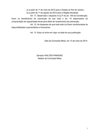 5
a) a partir de 1º de maio de 2012 para o Estado do Rio de Janeiro;
b) a partir de 1º de agosto de 2012 para a Região Nordeste.
Art. 11. Observado o disposto no § 3º do art. 195 da Constituição,
ficam os beneficiários da subvenção de que trata o art. 10 dispensados da
comprovação de regularidade fiscal para efeito do recebimento da subvenção.
Art. 12. As despesas de que trata esta Lei ficam condicionadas às
disponibilidades orçamentárias e financeiras.
Art. 13. Esta Lei entra em vigor na data de sua publicação.
Sala da Comissão Mista, em 13 de maio de 2014.
Senador WALTER PINHEIRO
Relator da Comissão Mista
 