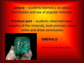 Lecture – students learned a lot about
distribution and use of popular minerals.
Practical part – students observed many
samples of the minerals, took pictures, made
notes and drew conclusions
EMERALD
Chemical formula: Be3Al2(SiO3)6
 