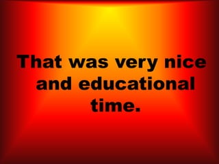 That was very nice
and educational
time.
 