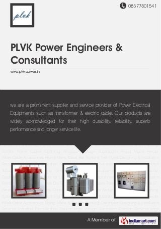 08377801541
A Member of
PLVK Power Engineers &
Consultants
www.plvkpower.in
Dry Type Transformers Oil Types Transformers Control Panels LT Panels HT Panels AMF
Panels Control & Relay Panels Power Factor Correction Panels Earthing System Power
Cables Lightning Arrestors Package Substations Rising Mains Feeder Pillars Cable
Accessories Rising Mains & Bus Bar Trunking Switchyard Designing & Installation
Services Industrial Electrification Service High Voltage Substation Erection Services High
Voltage Substation Testing Services Dry Type Transformers for Large Industrial
Establishment Control Panels for Large Commercial Establishment High Voltage Substation
Erection Services for Hospitals Dry Type Transformers Oil Types Transformers Control Panels LT
Panels HT Panels AMF Panels Control & Relay Panels Power Factor Correction Panels Earthing
System Power Cables Lightning Arrestors Package Substations Rising Mains Feeder
Pillars Cable Accessories Rising Mains & Bus Bar Trunking Switchyard Designing & Installation
Services Industrial Electrification Service High Voltage Substation Erection Services High
Voltage Substation Testing Services Dry Type Transformers for Large Industrial
Establishment Control Panels for Large Commercial Establishment High Voltage Substation
Erection Services for Hospitals Dry Type Transformers Oil Types Transformers Control Panels LT
Panels HT Panels AMF Panels Control & Relay Panels Power Factor Correction Panels Earthing
System Power Cables Lightning Arrestors Package Substations Rising Mains Feeder
Pillars Cable Accessories Rising Mains & Bus Bar Trunking Switchyard Designing & Installation
Services Industrial Electrification Service High Voltage Substation Erection Services High
we are a prominent supplier and service provider of Power Electrical
Equipments such as transformer & electric cable. Our products are
widely acknowledged for their high durability, reliability, superb
performance and longer service life.
 