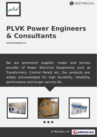 08377801541
A Member of
PLVK Power Engineers
& Consultants
www.plvkpower.in
We are prominent supplier, trader and service
provider of Power Electrical Equipments such as
Transformers, Control Panels etc. Our products are
widely acknowledged for high durability, reliability,
performance and longer service life.
 