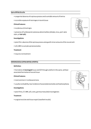 Spina BifidaOcculta
• congenital absence of aspinousprocessandavariable amountof lamina
• novisible exposureof meningesorneural tissue
Clinical Features
• noobviousclinical signs
• presence of lumbosacral cutaneousabnormalities(dimple,sinus,port-wine
stain,or hair tuft)
Investigations
• plainfilm:absence of the spinousprocessalongwithminoramountsof the neural arch
• U/S,MRI to exclude spinalanomalies
Treatment
• requiresno treatment
MENINGOCELE(SPINABIFIDA APERTA)
Definition
• herniationof meningeal tissue andCSFthrougha defectinthe spine,without
associatedherniationof neural tissue
Clinical Features
• mostcommonin lumbosacral area
• usuallynodisability, lowincidence of associatedanomaliesandhydrocephalus
Investigations
• plainfilms,CT,MRI,U/S, echo,genitourinary(GU) investigations
Treatment
• surgical excisionandtissue repair(excellentresults)
 