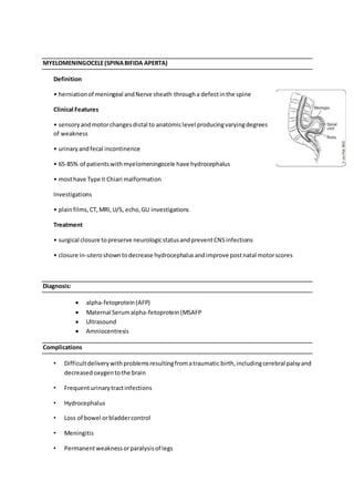MYELOMENINGOCELE(SPINABIFIDA APERTA)
Definition
• herniationof meningeal andNerve sheath througha defectinthe spine
Clinical Features
• sensoryandmotorchangesdistal to anatomiclevel producingvaryingdegrees
of weakness
• urinaryandfecal incontinence
• 65-85% of patientswithmyelomeningocele have hydrocephalus
• mosthave Type II Chiari malformation
Investigations
• plainfilms,CT,MRI,U/S, echo,GU investigations
Treatment
• surgical closure topreserve neurologicstatusandpreventCNSinfections
• closure in-uteroshowntodecrease hydrocephalusandimprove postnatal motorscores
Diagnosis:
 alpha-fetoprotein(AFP)
 Maternal Serumalpha-fetoprotein(MSAFP
 Ultrasound
 Amniocentresis
Complications
• Difficultdeliverywithproblemsresultingfromatraumatic birth,includingcerebral palsyand
decreasedoxygentothe brain
• Frequenturinarytractinfections
• Hydrocephalus
• Loss of bowel orbladdercontrol
• Meningitis
• Permanentweaknessorparalysisof legs
 