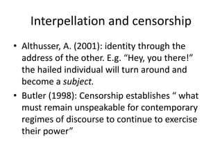 Interpellation and censorship 
• Althusser, A. (2001): identity through the 
address of the other. E.g. “Hey, you there!” 
the hailed individual will turn around and 
become a subject. 
• Butler (1998): Censorship establishes “ what 
must remain unspeakable for contemporary 
regimes of discourse to continue to exercise 
their power” 
 