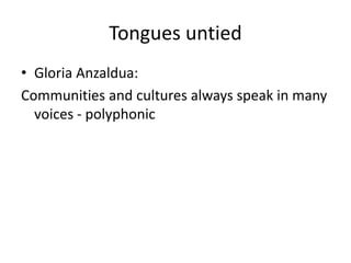 Tongues untied 
• Gloria Anzaldua: 
Communities and cultures always speak in many 
voices - polyphonic 
 