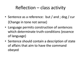 Reflection – class activity 
• Sentence as a reference: but / and ; dog / cur 
{Change in tone not sense} 
• Language permits construction of sentences 
which determinate truth-conditions {essence 
of language} 
• Sentence should contain a description of state 
of affairs that aim to have the command 
obeyed 
 
