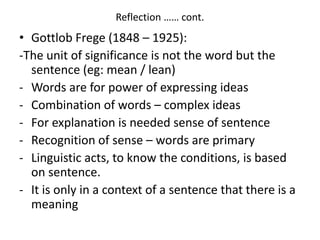 Reflection …… cont. 
• Gottlob Frege (1848 – 1925): 
-The unit of significance is not the word but the 
sentence (eg: mean / lean) 
- Words are for power of expressing ideas 
- Combination of words – complex ideas 
- For explanation is needed sense of sentence 
- Recognition of sense – words are primary 
- Linguistic acts, to know the conditions, is based 
on sentence. 
- It is only in a context of a sentence that there is a 
meaning 
 