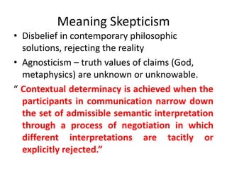 Meaning Skepticism 
• Disbelief in contemporary philosophic 
solutions, rejecting the reality 
• Agnosticism – truth values of claims (God, 
metaphysics) are unknown or unknowable. 
“ Contextual determinacy is achieved when the 
participants in communication narrow down 
the set of admissible semantic interpretation 
through a process of negotiation in which 
different interpretations are tacitly or 
explicitly rejected.” 
 