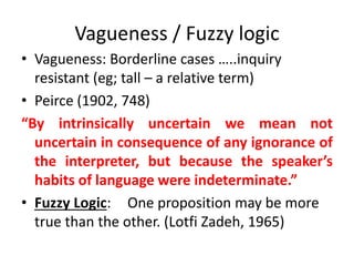 Vagueness / Fuzzy logic 
• Vagueness: Borderline cases …..inquiry 
resistant (eg; tall – a relative term) 
• Peirce (1902, 748) 
“By intrinsically uncertain we mean not 
uncertain in consequence of any ignorance of 
the interpreter, but because the speaker’s 
habits of language were indeterminate.” 
• Fuzzy Logic: One proposition may be more 
true than the other. (Lotfi Zadeh, 1965) 
 