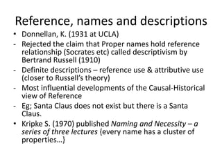 Reference, names and descriptions 
• Donnellan, K. (1931 at UCLA) 
- Rejected the claim that Proper names hold reference 
relationship (Socrates etc) called descriptivism by 
Bertrand Russell (1910) 
- Definite descriptions – reference use & attributive use 
(closer to Russell’s theory) 
- Most influential developments of the Causal-Historical 
view of Reference 
- Eg; Santa Claus does not exist but there is a Santa 
Claus. 
• Kripke S. (1970) published Naming and Necessity – a 
series of three lectures {every name has a cluster of 
properties…} 
 