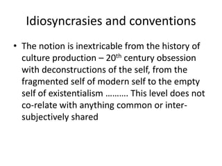 Idiosyncrasies and conventions 
• The notion is inextricable from the history of 
culture production – 20th century obsession 
with deconstructions of the self, from the 
fragmented self of modern self to the empty 
self of existentialism ………. This level does not 
co-relate with anything common or inter-subjectively 
shared 
 