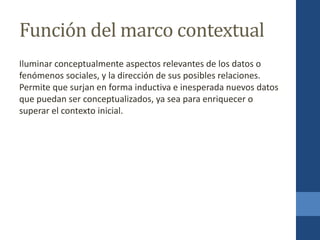 Función del marco contextual
Iluminar conceptualmente aspectos relevantes de los datos o
fenómenos sociales, y la dirección de sus posibles relaciones.
Permite que surjan en forma inductiva e inesperada nuevos datos
que puedan ser conceptualizados, ya sea para enriquecer o
superar el contexto inicial.
 