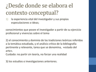¿Desde donde se elabora el
contexto conceptual?
1) la experiencia vital del investigador y sus propias
especulaciones o ideas;
conocimientos que posee el investigador a partir de su ejercicio
profesional y vivencias sobre el tema
2) el conocimiento y dominio de las tradiciones teóricas referidas
a la temática estudiada, y el análisis crítico de la bibliografía
pertinente y relevante, tarea que se denomina, «estado del
arte».
Cuidado: no partir sin teoría, no forzar una realidad
3) los estudios o investigaciones anteriores.
 