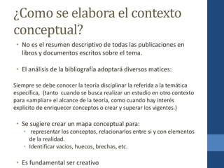 ¿Como se elabora el contexto
conceptual?
• No es el resumen descriptivo de todas las publicaciones en
libros y documentos escritos sobre el tema.
• El análisis de la bibliografía adoptará diversos matices:
Siempre se debe conocer la teoría disciplinar la referida a la temática
específica, (tanto cuando se busca realizar un estudio en otro contexto
para «ampliar» el alcance de la teoría, como cuando hay interés
explícito de enriquecer conceptos o crear y superar los vigentes.)
• Se sugiere crear un mapa conceptual para:
• representar los conceptos, relacionarlos entre si y con elementos
de la realidad.
• Identificar vacios, huecos, brechas, etc.
• Es fundamental ser creativo
 