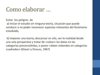 Como elaborar …
Evitar los peligros de
a) iniciar el estudio sin ninguna teoría, situación que puede
conducir a no poder reconocer aspectos relevantes del fenómeno
estudiado,
b) imponer una teoría, descansar en ella, ver la realidad desde
una sola perspectiva y tratar de «calzar» los datos en las
categorías preconcebidas, o poner «datos redondos en categorías
cuadradas» (Glaser y Strauss, 1967)
 